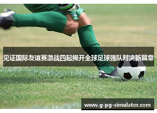 见证国际友谊赛激战四起揭开全球足球强队对决新篇章