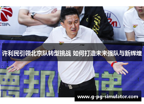 许利民引领北京队转型挑战 如何打造未来强队与新辉煌