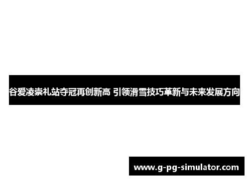 谷爱凌崇礼站夺冠再创新高 引领滑雪技巧革新与未来发展方向