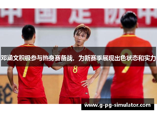 邓涵文积极参与热身赛备战，为新赛季展现出色状态和实力