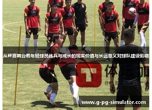 从杯赛舞台看年轻球员练兵与成长的现实价值与长远意义对球队建设影响