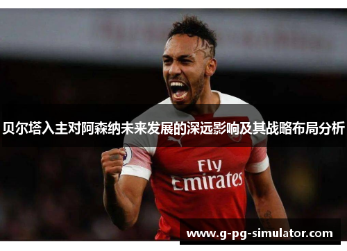 贝尔塔入主对阿森纳未来发展的深远影响及其战略布局分析