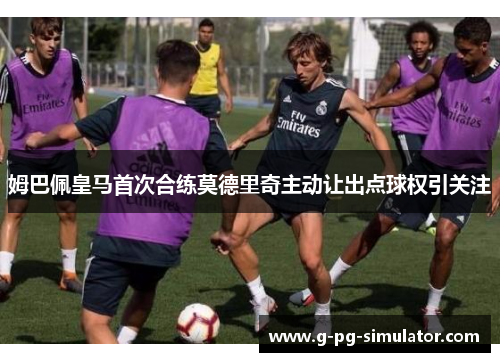 姆巴佩皇马首次合练莫德里奇主动让出点球权引关注